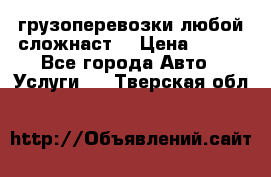 грузоперевозки любой сложнаст  › Цена ­ 100 - Все города Авто » Услуги   . Тверская обл.